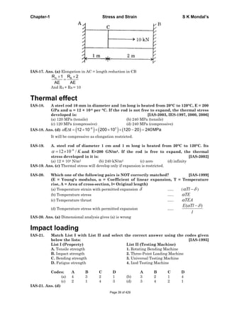 Chapter-1 Stress and Strain S K Mondal’s
IAS-17. Ans. (a) Elongation in AC = length reduction in CB
A BR 1 R 2
AE AE
And RA + RB = 10
Thermal effect
IAS-18. A steel rod 10 mm in diameter and 1m long is heated from 20°C to 120°C, E = 200
GPa and = 12 × 10-6 per °C. If the rod is not free to expand, the thermal stress
developed is: [IAS-2003, IES-1997, 2000, 2006]
(a) 120 MPa (tensile) (b) 240 MPa (tensile)
(c) 120 MPa (compressive) (d) 240 MPa (compressive)
IAS-18. Ans. (d) 6 3
E t 12 10 200 10 120 20 240MPa
It will be compressive as elongation restricted.
IAS-19. A. steel rod of diameter 1 cm and 1 m long is heated from 20°C to 120°C. Its
6
12 10 / K and E=200 GN/m2. If the rod is free to expand, the thermal
stress developed in it is: [IAS-2002]
(a) 12 × 104 N/m2 (b) 240 kN/m2 (c) zero (d) infinity
IAS-19. Ans. (c) Thermal stress will develop only if expansion is restricted.
IAS-20. Which one of the following pairs is NOT correctly matched? [IAS-1999]
(E = Young's modulus, = Coefficient of linear expansion, T = Temperature
rise, A = Area of cross-section, l= Original length)
(a) Temperature strain with permitted expansion ….. ( Tl )
(b) Temperature stress ….. TE
(c) Temperature thrust ….. TEA
(d) Temperature stress with permitted expansion …..
( )E Tl
l
IAS-20. Ans. (a) Dimensional analysis gives (a) is wrong
Impact loading
IAS-21. Match List I with List II and select the correct answer using the codes given
below the lists: [IAS-1995]
List I (Property) List II (Testing Machine)
A. Tensile strength 1. Rotating Bending Machine
B. Impact strength 2. Three-Point Loading Machine
C. Bending strength 3. Universal Testing Machine
D. Fatigue strength 4. Izod Testing Machine
Codes: A B C D A B C D
(a) 4 3 2 1 (b) 3 2 1 4
(c) 2 1 4 3 (d) 3 4 2 1
IAS-21. Ans. (d)
Page 39 of 429
 