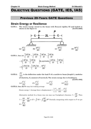 Chapter-14 Strain Energy Method S K Mondal’s
OBJECTIVE QUESTIONS (GATE, IES, IAS)
Previous 20-Years GATE Questions
Strain Energy or Resilience
GATE-1. The strain energy stored in the beam with flexural rigidity EI and loaded as
shown in the figure is: [GATE-2008]
(a)
2 3
3
P L
EI
(b)
2 3
2
3
P L
EI
(c)
2 3
4
3
P L
EI
(d)
2 3
8
3
P L
EI
GATE-1. Ans. (c)
4 3 42 2 2 2
0 0 3
L L L L
L L
M dx M dx M dx M dx
EI EI EI EI
= + +∫ ∫ ∫ ∫
3 42 2 2 2
0 0 3
32 2 2 3
0
2 By symmetry
( ) ( ) 4
2
3
L L L L
L L
L L
L
M dx M dx M dx M dx
EI EI EI EI
Px dx PL dx P L
EI EI EI
⎡ ⎤
⎢ ⎥= + =⎢ ⎥
⎢ ⎥⎣ ⎦
= + =
∫ ∫ ∫ ∫
∫ ∫
GATE-2.
3
3
PL
EI
is the deflection under the load P of a cantilever beam [length L, modulus
of elasticity, E, moment of inertia-I]. The strain energy due to bending is:
[GATE-1993]
2 3 2 3 2 3 2 3
( ) ( ) ( ) ( )
3 6 4 48
P L P L P L P L
a b c d
EI EI EI EI
GATE-2. Ans. (b) We may do it taking average
Strain energy = Average force x displacement =
3
2 3
⎛ ⎞
× =⎜ ⎟
⎝ ⎠
P PL
EI
2 3
6
P L
EI
Alternative method: In a funny way you may use Castiglione’s theorem,
U
P
δ
∂
=
∂
. Then
U
P
δ
∂
=
∂
3
3
PL
EI
= or
3
3
PL
U U P
EI
= ∂ = ∂∫ ∫ Partially integrating with respect to P we get
2 3
P L
U
6EI
=
Page 391 of 429
 