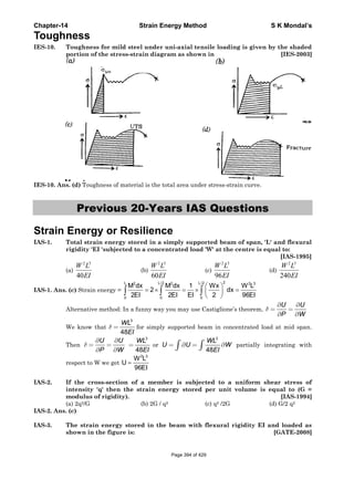 Chapter-14 Strain Energy Method S K Mondal’s
Toughness
IES-10. Toughness for mild steel under uni-axial tensile loading is given by the shaded
portion of the stress-strain diagram as shown in [IES-2003]
IES-10. Ans. (d) Toughness of material is the total area under stress-strain curve.
Previous 20-Years IAS Questions
Strain Energy or Resilience
IAS-1. Total strain energy stored in a simply supported beam of span, 'L' and flexural
rigidity 'EI 'subjected to a concentrated load 'W' at the centre is equal to:
[IAS-1995]
(a)
2 3
40
W L
EI
(b)
2 3
60
W L
EI
(c)
2 3
96
W L
EI
(d)
2 3
240
W L
EI
IAS-1. Ans. (c) Strain energy =
2L L/2 L/22 2 2 3
0 0 0
M dx M dx 1 Wx W L
2 dx
2EI 2EI EI 2 96EI
⎛ ⎞
= × = × =⎜ ⎟
⎝ ⎠
∫ ∫ ∫
Alternative method: In a funny way you may use Castiglione’s theorem,
U U
P W
δ
∂ ∂
= =
∂ ∂
We know that
3
48
WL
EI
δ = for simply supported beam in concentrated load at mid span.
Then
U U
P W
δ
∂ ∂
= =
∂ ∂
3
48
WL
EI
= or
3
48
WL
U U W
EI
= ∂ = ∂∫ ∫ partially integrating with
respect to W we get
2 3
W L
U
96EI
=
IAS-2. If the cross-section of a member is subjected to a uniform shear stress of
intensity 'q' then the strain energy stored per unit volume is equal to (G =
modulus of rigidity). [IAS-1994]
(a) 2q2/G (b) 2G / q2 (c) q2 /2G (d) G/2 q2
IAS-2. Ans. (c)
IAS-3. The strain energy stored in the beam with flexural rigidity EI and loaded as
shown in the figure is: [GATE-2008]
Page 394 of 429
 
