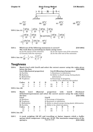 Chapter-14 Strain Energy Method S K Mondal’s
(a)
2 3
3
P L
EI
(b)
2 3
2
3
P L
EI
(c)
2 3
4
3
P L
EI
(d)
2 3
8
3
P L
EI
IAS-3. Ans. (c)
4 3 42 2 2 2
0 0 3
L L L L
L L
M dx M dx M dx M dx
EI EI EI EI
= + +∫ ∫ ∫ ∫
3 42 2 2 2
0 0 3
32 2 2 3
0
2 By symmetry
( ) ( ) 4
2
3
L L L L
L L
L L
L
M dx M dx M dx M dx
EI EI EI EI
Px dx PL dx P L
EI EI EI
⎡ ⎤
⎢ ⎥= + =⎢ ⎥
⎢ ⎥⎣ ⎦
= + =
∫ ∫ ∫ ∫
∫ ∫
IAS-4. Which one of the following statements is correct? [IAS-2004]
The work done in stretching an elastic string varies
(a) As the square of the extension (b) As the square root of the extension
(c) Linearly with the extension (d) As the cube root of the extension
IAS-4. Ans. (a)
( )
2
2
2
2
1 1
2 2 2
l
E E
E L
δσ
⎡ ⎤
⎢ ⎥= ∈ = ⎢ ⎥
⎢ ⎥⎣ ⎦
Toughness
IAS-5. Match List-I with List-II and select the correct answer using the codes given
below the lists: [IAS-1996]
List-I (Mechanical properties) List-II (Meaning of properties)
A. Ductility 1. Resistance to indentation
B. Hardness 2. Ability to absorb energy during plastic
C. Malleability deformation
D. Toughness 3. Percentage of elongation
4. Ability to be rolled into flat product
Codes: A B C D A B C D
(a) 1 4 3 2 (b) 3 2 4 1
(c) 2 3 4 1 (d) 3 1 4 2
IAS-5. Ans. (d)
IAS-6. Match List-I (Material properties) with List-II (Technical
definition/requirement) and select the correct answer using the codes below
the lists: [IAS-1999]
List-I List-II
A. Hardness 1. Percentage of elongation
B. Toughness 2. Resistance to indentation
C. Malleability 3. Ability to absorb energy during plastic deformation
D. Ductility 4. Ability to be rolled into plates
Codes: A B C D A B C D
(a) 3 2 1 4 (b) 2 3 4 1
(c) 2 4 3 1 (d) 1 3 4 2
IAS-6. Ans. (b)
IAS-7. A truck weighing 150 kN and travelling at 2m/sec impacts which a buffer
spring which compresses 1.25cm per 10 kN. The maximum compression of the
spring is: [IAS-1995]Page 395 of 429
 