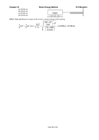 Chapter-14 Strain Energy Method S K Mondal’s
(a) 20.00 cm
(b) 22.85 cm
(c) 27.66 cm
(d) 30.00 cm
IAS-7. Ans. (c) Kinetic energy of the truck = strain energy of the spring
3
2
2
2 2
150 10
2
9.811 1 mv
mv kx or x 0.2766m 27.66cm
10 10002 2 k
0.0125
⎛ ⎞×
×⎜ ⎟
⎝ ⎠= = = = =
×⎡ ⎤
⎢ ⎥
⎣ ⎦
Page 396 of 429
 