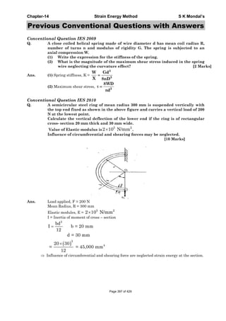Chapter-14 Strain Energy Method S K Mondal’s
Previous Conventional Questions with Answers
Conventional Question IES 2009
Q. A close coiled helical spring made of wire diameter d has mean coil radius R,
number of turns n and modulus of rigidity G. The spring is subjected to an
axial compression W.
(1) Write the expression for the stiffness of the spring.
(2) What is the magnitude of the maximum shear stress induced in the spring
wire neglecting the curvature effect? [2 Marks]
Ans. (1) Spring stiffness, K =
(2) Maximum shear stress,
Conventional Question IES 2010
Q. A semicircular steel ring of mean radius 300 mm is suspended vertically with
the top end fixed as shown in the above figure and carries a vertical load of 200
N at the lowest point.
Calculate the vertical deflection of the lower end if the ring is of rectangular
cross- section 20 mm thick and 30 mm wide.
Value of Elastic modulus is
5 2
2 10 N/mm× .
Influence of circumferential and shearing forces may be neglected.
[10 Marks]
Ans. Load applied, F = 200 N
Mean Radius, R = 300 mm
Elastic modules, E =
5 2
2 10 N/mm×
I = Inertia of moment of cross – section
3
bd
I b = 20 mm
12
=
( )
3
4
d = 30 mm
20 30
= = 45,000 mm
12
×
⇒ Influence of circumferential and shearing force are neglected strain energy at the section.
4
3
W Gd
X 8nD
=
3
8WD
d
τ =
π
Page 397 of 429
 