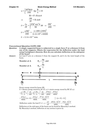 Chapter-14 Strain Energy Method S K Mondal’s
( )
2
0
2 2 2
0
22
5
3
M Rd R
u = for 10
2EI 4
M = F Rsin
M
= R sin
F
u FR sin FR
= = d
F EI 2EI
200 300FR
= =
2EI 2 2 10 45000
3.14 10 mm.
π
π
−
θ
≥
× θ
∂
⇒ θ
∂
∂ θ
δ θ ⇒ × π
∂
π× ×π
δ
× × ×
δ = ×
∫
∫
Conventional Question GATE-1996
Question: A simply supported beam is subjected to a single force P at a distance b from
one of the supports. Obtain the expression for the deflection under the load
using Castigliano's theorem. How do you calculate deflection at the mid-point
of the beam?
Answer: Let load P acts at a distance b from the support B, and L be the total length of the
beam.
Re , ,
Re ,
A
B
Pb
action at A R and
L
Pa
action at A R
L
=
=
Strain energy stored by beam AB,
U = Strain energy stored by AC (U AC) + strain energy stored by BC (U BC)
( )
( )
( )
( ) ( )
2 2 2 2 3 2 2 3
2 20 0
22 22 2 2 2 2 2
2
2 22 2
. .
2 2 6 6
)
6 66
2
Deflection under the load ,
6 3
a bPb dx Pa dx P b a P b a
x x
L EI L EI EIL EIL
P L b bP b a P b a
a b a b L
EIL EILEIL
P L b b P L b bU
P y
P EIL EIL
δ
⎛ ⎞ ⎛ ⎞
= + = +⎜ ⎟ ⎜ ⎟
⎝ ⎠ ⎝ ⎠
−
⎡ ⎤= + = = + =⎣ ⎦
− −∂
= = = =
∂
∫ ∫
∵
Deflection at the mid-span of the beam can be found by Macaulay's method.
By Macaulay's method, deflection at any section is given by
Page 398 of 429
 