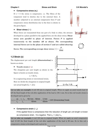 Chapter-1 Stress and Strain S K Mondal’s
Compressive stress ( c)
If < 0 the stress is compressive. i.e. The fibres of the
component tend to shorten due to the external force. A
member subjected to an external compressive force P and
compressive stress distribution due to the force is shown in
the given figure.
Shear stress ( )
When forces are transmitted from one part of a body to other, the stresses
developed in a plane parallel to the applied force are the shear stress. Shear
stress acts parallel to plane of interest. Forces P is applied
transversely to the member AB as shown. The corresponding
internal forces act in the plane of section C and are called shearing
forces. The corresponding average shear stress
P
Area
1.2 Strain ( )
The displacement per unit length (dimensionless) is
known as strain.
Tensile strain ( t)
The elongation per unit length as shown in the
figure is known as tensile strain.
t = L/ Lo
It is engineering strain or conventional strain.
Here we divide the elongation to original length
not actual length (Lo + L)
Let us take an example: A rod 100 mm in original length. When we apply an axial tensile load 10
kN the final length of the rod after application of the load is 100.1 mm. So in this rod tensile strain is
developed and is given by
100.1 100 0.1
0.001 (Dimensionless)Tensile
100 100
o
t
o o
L LL mm mm mm
L L mm mm
Compressive strain ( c)
If the applied force is compressive then the reduction of length per unit length is known
as compressive strain. It is negative. Then c = (- L)/ Lo
Let us take an example: A rod 100 mm in original length. When we apply an axial compressive
load 10 kN the final length of the rod after application of the load is 99 mm. So in this rod a
compressive strain is developed and is given by
Page 4 of 429
 