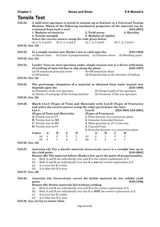 Chapter-1 Stress and Strain S K Mondal’s
Tensile Test
IAS-22. A mild steel specimen is tested in tension up to fracture in a Universal Testing
Machine. Which of the following mechanical properties of the material can be
evaluated from such a test? [IAS-2007]
1. Modulus of elasticity 2. Yield stress 3. Ductility
4. Tensile strength 5. Modulus of rigidity
Select the correct answer using the code given below:
(a) 1, 3, 5 and 6 (b) 2, 3, 4 and 6 (c) 1, 2, 5 and 6 (d) 1, 2, 3 and 4
IAS-22. Ans. (d)
IAS-23. In a simple tension test, Hooke's law is valid upto the [IAS-1998]
(a) Elastic limit (b) Limit of proportionality (c) Ultimate stress (d) Breaking point
IAS-23. Ans. (b)
IAS-24. Lueder' lines on steel specimen under simple tension test is a direct indication
of yielding of material due to slip along the plane [IAS-1997]
(a) Of maximum principal stress (b) Off maximum shear
(c) Of loading (d) Perpendicular to the direction of loading
IAS-24. Ans. (b)
IAS-25. The percentage elongation of a material as obtained from static tension test
depends upon the [IAS-1998]
(a) Diameter of the test specimen (b) Gauge length of the specimen
(c) Nature of end-grips of the testing machine (d) Geometry of the test specimen
IAS-25. Ans. (b)
IAS-26. Match List-I (Types of Tests and Materials) with List-II (Types of Fractures)
and select the correct answer using the codes given below the lists:
List I List-II [IES-2002; IAS-2004]
(Types of Tests and Materials) (Types of Fractures)
A. Tensile test on CI 1. Plain fracture on a transverse plane
B. Torsion test on MS 2. Granular helecoidal fracture
C. Tensile test on MS 3. Plain granular at 45° to the axis
D. Torsion test on CI 4. Cup and Cone
5. Granular fracture on a transverse plane
Codes: A B C D A B C D
(a) 4 2 3 1 (c) 4 1 3 2
(b) 5 1 4 2 (d) 5 2 4 1
IAS-26. Ans. (d)
IAS-27. Assertion (A): For a ductile material stress-strain curve is a straight line up to
the yield point. [IAS-2003]
Reason (R): The material follows Hooke's law up to the point of proportionality.
(a) Both A and R are individually true and R is the correct explanation of A
(b) Both A and R are individually true but R is not the correct explanation of A
(c) A is true but R is false
(d) A is false but R is true
IAS-27. Ans. (d)
IAS-28. Assertion (A): Stress-strain curves for brittle material do not exhibit yield
point. [IAS-1996]
Reason (R): Brittle materials fail without yielding.
(a) Both A and R are individually true and R is the correct explanation of A
(b) Both A and R are individually true but R is NOT the correct explanation of A
(c) A is true but R is false
(d) A is false but R is true
IAS-28. Ans. (a) Up to elastic limit.
Page 40 of 429
 