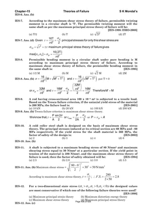 Chapter-15 Theories of Failure S K Mondal’s
IES-6. Ans. (b)
IES-7. According to the maximum shear stress theory of failure, permissible twisting
moment in a circular shaft is 'T'. The permissible twisting moment will the
same shaft as per the maximum principal stress theory of failure will be:
[IES-1998: ISRO-2008]
(a) T/2 (b) T (c) 2T (d) 2T
IES-7. Ans. (d)
yt
3
16T
Given principalstressesfor only thisshear stressare
2d
σ
τ
π
= =
( )
σ τ τ
σ σ σ
π
= = ±
= =
2
1,2
1 2 yt 3
maximum principal stress theory of failuregives
16 2T
max[ , ]
d
IES-8. Permissible bending moment in a circular shaft under pure bending is M
according to maximum principal stress theory of failure. According to
maximum shear stress theory of failure, the permissible bending moment in
the same shaft is: [IES-1995]
(a) 1/2 M (b) M (c) 2 M (d) 2M
IES-8. Ans. (b) ( ) ( )2 2 2 2
3 3
16 16
M M T and M T
d d
σ τ
π π
= + + = + put T = 0
3
yt
yt 3 3 3
32M
32M 16M 16Md
or and ThereforeM M
2 2d d d
σ π
σ τ
π π π
⎛ ⎞
⎜ ⎟′ ⎝ ⎠ ′= = = = = =
IES-9. A rod having cross-sectional area 100 x 10- 6 m2 is subjected to a tensile load.
Based on the Tresca failure criterion, if the uniaxial yield stress of the material
is 200 MPa, the failure load is: [IES-2001]
(a) 10 kN (b) 20 kN (c) 100 kN (d) 200 kN
IES-9. Ans. (b) Tresca failure criterion is maximum shear stress theory.
yt
max
P sin2 P
Weknow that, or
A 2 2A 2
σθ
τ τ= = = or ytP Aσ= ×
IES-10. A cold roller steel shaft is designed on the basis of maximum shear stress
theory. The principal stresses induced at its critical section are 60 MPa and - 60
MPa respectively. If the yield stress for the shaft material is 360 MPa, the
factor of safety of the design is: [IES-2002]
(a) 2 (b) 3 (c) 4 (d) 6
IES-10. Ans. (b)
IES-11. A shaft is subjected to a maximum bending stress of 80 N/mm2 and maximum
shearing stress equal to 30 N/mm2 at a particular section. If the yield point in
tension of the material is 280 N/mm2, and the maximum shear stress theory of
failure is used, then the factor of safety obtained will be: [IES-1994]
(a) 2.5 (b) 2.8 (c) 3.0 (d) 3.5
IES-11. Ans. (b) Maximum shear stress =
2
2 280 0
30 50 N/mm
2
−⎛ ⎞
+ =⎜ ⎟
⎝ ⎠
According to maximum shear stress theory,
280
; . . 2.8
2 2 50
y
F S
σ
τ = ∴ = =
×
IES-12. For a two-dimensional state stress ( 1 2 1 2, 0, 0σ σ σ σ> > < ) the designed values
are most conservative if which one of the following failure theories were used?
[IES-1998]
(a) Maximum principal strain theory (b) Maximum distortion energy theory
(c) Maximum shear stress theory (d) Maximum principal stress theory
IES-12. Ans. (c)
Page 408 of 429
 