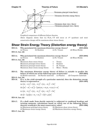 Chapter-15 Theories of Failure S K Mondal’s
Graphical comparison of different failure theories
Above diagram shows that 1 20, 0σ σ> < will occur at 4th quadrant and most
conservative design will be maximum shear stress theory.
Shear Strain Energy Theory (Distortion energy theory)
IES-13. Who postulated the maximum distortion energy theory? [IES-2008]
(a) Tresca (b) Rankine (c) St. Venant (d) Mises-Henky
IES-13. Ans. (d)
IES-14. Who postulated the maximum distortion energy theory? [IES-2008]
(a) Tresca (b) Rankine (c) St. Venant (d) Mises-Henky
IES-14. Ans. (d)
Maximum shear stress theory → Tresca
Maximum principal stress theory → Rankine
Maximum principal strain theory → St. Venant
Maximum shear strain energy theory → Mises – Henky
IES-15. The maximum distortion energy theory of failure is suitable to predict the
failure of which one of the following types of materials? [IES-2004]
(a) Brittle materials (b) Ductile materials (c) Plastics (d) Composite materials
IES-15. Ans. (b)
IES-16. If σy is the yield strength of a particular material, then the distortion energy
theory is expressed as [IES-1994]
(a) ( ) ( ) ( )
2 2 2 2
1 2 2 3 3 1 2 yσ σ σ σ σ σ σ− + − + − =
(b) ( )2 2 2 2
1 2 3 1 2 2 3 3 12 ( ) yσ σ σ μ σ σ σ σ σ σ σ− + − + + =
(c) ( ) ( ) ( )
2 2 2 2
1 2 2 3 3 1 3 yσ σ σ σ σ σ σ− + − + − =
(d) ( )( ) ( )
2 2
1 2 31 2 2 1 yμ σ σ σ μ σ− + + = +
IES-16. Ans. (a)
IES-17. If a shaft made from ductile material is subjected to combined bending and
twisting moments, calculations based on which one of the following failure
theories would give the most conservative value? [IES-1996]
(a) Maximum principal stress theory (b) Maximum shear stress theory.
(d Maximum strain energy theory (d) Maximum distortion energy theory.
IES-17. Ans. (b)
Page 409 of 429
 