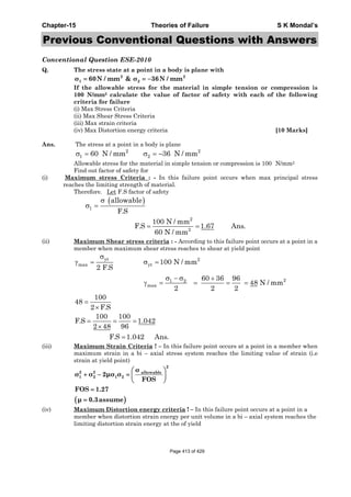 Chapter-15 Theories of Failure S K Mondal’s
Previous Conventional Questions with Answers
Conventional Question ESE-2010
Q. The stress state at a point in a body is plane with
2 2
1 2σ 60N / mm & σ 36N / mm= = −
If the allowable stress for the material in simple tension or compression is
100 N/mm2 calculate the value of factor of safety with each of the following
criteria for failure
(i) Max Stress Criteria
(ii) Max Shear Stress Criteria
(iii) Max strain criteria
(iv) Max Distortion energy criteria [10 Marks]
Ans. The stress at a point in a body is plane
Allowable stress for the material in simple tension or compression is 100 N/mm2
Find out factor of safety for
(i) Maximum stress Criteria : - In this failure point occurs when max principal stress
reaches the limiting strength of material.
Therefore. Let F.S factor of safety
( )
1
2
2
allowable
F.S
100 N / mm
F.S 1.67 Ans.
60 N / mm
σ
σ =
= =
(ii) Maximum Shear stress criteria : - According to this failure point occurs at a point in a
member when maximum shear stress reaches to shear at yield point
σ
γ = σ =
σ − σ +
γ = = = =
=
×
= = =
×
=
yt 2
max yt
21 2
max
100 N / mm
2 F.S
60 36 96
48 N / mm
2 2 2
100
48
2 F.S
100 100
F.S 1.042
2 48 96
F.S 1.042 Ans.
(iii) Maximum Strain Criteria ! – In this failure point occurs at a point in a member when
maximum strain in a bi – axial stress system reaches the limiting value of strain (i.e
strain at yield point)
( )
2
2 2 allowable
1 2 1 2
σ
σ σ 2μσ σ
FOS
FOS 1.27
μ 0.3assume
⎛ ⎞
+ − = ⎜ ⎟
⎝ ⎠
=
=
(iv) Maximum Distortion energy criteria ! – In this failure point occurs at a point in a
member when distortion strain energy per unit volume in a bi – axial system reaches the
limiting distortion strain energy at the of yield
2 2
1 260 N / mm 36 N / mmσ = σ = −
Page 413 of 429
 