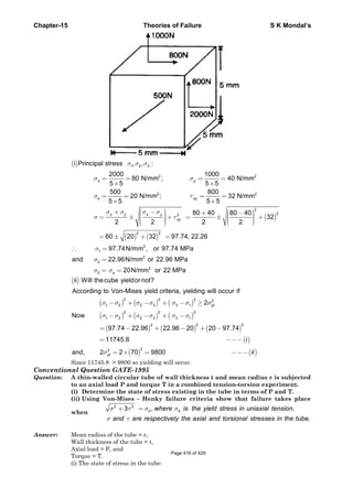Chapter-15 Theories of Failure S K Mondal’s
()
( )
( ) ( )
1 2 3
2 2
2 2
2
22
2 2
2
1
i Principal stress , , :
2000 1000
80 N/mm ; 40 N/mm
5 5 5 5
500 800
20 N/mm ; 32 N/mm
5 5 5 5
80 40 80 40
32
2 2 2 2
60 20 32 97.74, 22.26
97.74N/mm , or 9
x y
z xy
x y x y
xy
σ σ σ
σ σ
σ τ
σ σ σ σ
σ τ
σ
= = = =
× ×
= = = =
× ×
⎛ ⎞+ − ⎛ ⎞+ −⎟⎜ ⎟⎜⎟= ± + = ± +⎜ ⎟⎜⎟ ⎟⎜ ⎜⎟⎜ ⎝ ⎠⎝ ⎠
= ± + =
∴ =
2
2
2
3
7.74 MPa
and 22.96N/mm or 22.96 MPa
20N/mm or 22 MPaz
σ
σ σ
=
= =
( )
( ) ( ) ( )
( ) ( ) ( )
( ) ( ) ( )
( )
( ) ( )
2 2 2 2
1 2 2 3 3 1
2 2 2
1 2 2 3 3 1
2 2 2
22
ii Will thecube yieldor not?
According to Von-Mises yield criteria, yielding will occur if
2
Now
97.74 22.96 22.96 20 20 97.74
11745.8
and, 2 2 70 9800
yt
yt
i
ii
σ σ σ σ σ σ σ
σ σ σ σ σ σ
σ
− + − + − ≥
− + − + −
= − + − + −
= −−−
= × = −−−
Since 11745.8 > 9800 so yielding will occur.
Conventional Question GATE-1995
Question: A thin-walled circular tube of wall thickness t and mean radius r is subjected
to an axial load P and torque T in a combined tension-torsion experiment.
(i) Determine the state of stress existing in the tube in terms of P and T.
(ii) Using Von-Mises - Henky failure criteria show that failure takes place
when
2 2
0 03 , ,
.
where is the yield stress in uniaxial tension
and are respectively the axial and torsional stresses in the tube
σ τ σ σ
σ τ
+ =
Answer: Mean radius of the tube = r,
Wall thickness of the tube = t,
Axial load = P, and
Torque = T.
(i) The state of stress in the tube:
Page 416 of 429
 