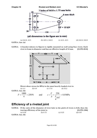 Chapter-
GATE-4.
GATE-5.
GATE-5.
F
Effici
GATE-6.
GATE-6.
-16
(a) 242.6,
Ans. (a)
A bracke
rivet is 6
Direct sh
(a) 4.4
Ans. (b)
1000
4
= =F
ency o
If the ra
tearing e
(a) 0.50
Ans. (b)
42.5
et (shown i
6 mm in dia
hear stress
(b) 8.8
250N=
of a rive
atio of the d
efficiency o
Riveted
(b) 42
in figure) i
ameter and
(in MPa) i
8
and
eted jo
diameter o
of the joint
(b) 0.7
d and Welde
25.5, 242.6
is rigidly m
d has an eff
n the most
(c) 17.6
= =
F
z
A
oint
of rivet hol
is:
75
ed Joint
(c) 42
mounted on
fective leng
t heavily lo
(d
2
250
(6)
4
π
= =
le to the pi
(c) 0.2
.5, 42.5
n wall usin
gth of 12 m
oaded rivet
d) 35.2
8.8MPa
itch of rive
25
S K
(d) 24
ng four rive
mm. [GA
is:
ets is 0.25,
[GA
(d) 0.8
Mondal’s
42.6, 242.6
ets. Each
ATE-2010]
then the
ATE-1996]
87
Page 423 of 429
 