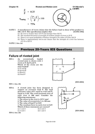 Chapter-16 Riveted and Welded Joint S K Mondal’s
GATE-7. A manufacturer of rivets claims that the failure load in shear of his product is
500 ± 25 N. This specification implies that [GATE-1992]
(a) No rivet is weaker than 475 N and stronger than 525 N
(b) The standard deviation of strength of random sample of rivets is 25 N
(c) There is an equal probability of failure strength to be either 475 Nor 525 N
(d) There is approximately two-to-one chance that the strength of a rivet lies between
475 N to 525 N
GATE-7. Ans. (a)
Previous 20-Years IES Questions
Failure of riveted joint
IES-1. An eccentrically loaded
riveted joint is shown with 4
rivets at P, Q, R and S.
Which of the rivets are the
most loaded?
(a) P and Q
(b) Q and R
(c) Rand S
(d) Sand P
[IES-2002]
IES-1. Ans. (b)
IES-2. A riveted joint has been designed to
support an eccentric load P. The load
generates value of F1 equal to 4 kN and F2
equal to 3 kN. The cross-sectional area of
each rivet is 500 mm2. Consider the
following statements:
1. The stress in the rivet is 10 N / mm2
2. The value of eccentricity L is 100 mm
3. The value of load P is 6 kN
4. The resultant force in each rivet is 6 kN
Which of these statements are correct?
(a) 1 and 2 (b) 2 and 3
(c) 3 and 4 (d) 1 and 3 [IES-2003]
IES-2. Ans. (d)
Page 424 of 429
 
