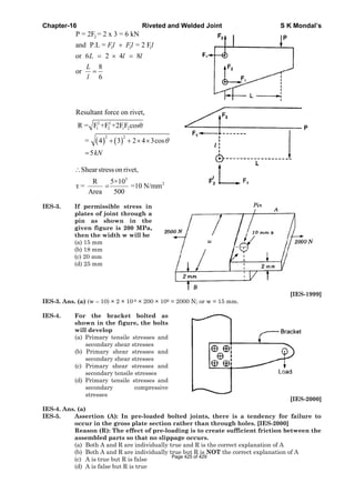 Chapter-16 Riveted and Welded Joint S K Mondal’s
2
1 1 1
P = 2F = 2 x 3 = 6 kN
and P.L = = 2 F
or 6 2 4 8
8
or
6
+
= × =
=
Fl Fl l
L l l
L
l
( ) ( )
2 2
1 2 1 2
2 2
Resultant force on rivet,
R = F +F +2FF cosθ
= 4 3 2 4 3cos
5kN
θ+ + × ×
=
3
2
Shearstresson rivet,
R 5×10
τ = =10 N/mm
Area 500
∴
=
IES-3. If permissible stress in
plates of joint through a
pin as shown in the
given figure is 200 MPa,
then the width w will be
(a) 15 mm
(b) 18 mm
(c) 20 mm
(d) 25 mm
[IES-1999]
IES-3. Ans. (a) (w – 10) × 2 × 10-6 × 200 × 106 = 2000 N; or w = 15 mm.
IES-4. For the bracket bolted as
shown in the figure, the bolts
will develop
(a) Primary tensile stresses and
secondary shear stresses
(b) Primary shear stresses and
secondary shear stresses
(c) Primary shear stresses and
secondary tensile stresses
(d) Primary tensile stresses and
secondary compressive
stresses
[IES-2000]
IES-4. Ans. (a)
IES-5. Assertion (A): In pre-loaded bolted joints, there is a tendency for failure to
occur in the gross plate section rather than through holes. [IES-2000]
Reason (R): The effect of pre-loading is to create sufficient friction between the
assembled parts so that no slippage occurs.
(a) Both A and R are individually true and R is the correct explanation of A
(b) Both A and R are individually true but R is NOT the correct explanation of A
(c) A is true but R is false
(d) A is false but R is true
Page 425 of 429
 