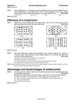Chapter-16 Riveted and Welded Joint S K Mondal’s
IES-5. Ans. (a)
IES-6. Two rigid plates are clamped by means of bolt and nut with an initial force N.
After tightening, a separating force P (P < N) is applied to the lower plate,
which in turn acts on nut. The tension in the bolt after this is: [IES-1996]
(a) (N + P) (b) (N – P) (c) P (d) N
IES-6. Ans. (a)
Efficiency of a riveted joint
IES-7. Which one of the following structural joints with 10 rivets and same size of
plate and material will be the most efficient? [IES-1994]
IES-7. Ans. (b)
IES-8. The most efficient riveted joint possible is one which would be as strong in
tension, shear and bearing as the original plates to be joined. But this can
never be achieved because: [IES-1993]
(a) Rivets cannot be made with the same material
(b) Rivets are weak in compression
(c) There should be at least one hole in the plate reducing its strength
(d) Clearance is present between the plate and the rivet
IES-8. Ans. (c) Riveted joint can't be as strong as original plates, because there should be at least
one hole in the plate reducing its strength.
Advantages and disadvantages of welded joints
IES-9. Assertion (A): In a boiler shell with riveted construction, the longitudinal scam
is, jointed by butt joint. [IES-2001]
Reason (R): A butt joint is stronger than a lap joint in a riveted construction.
(a) Both A and R are individually true and R is the correct explanation of A
(b) Both A and R are individually true but R is NOT the correct explanation of A
(c) A is true but R is false
(d) A is false but R is true
IES-9. Ans. (c)
Page 426 of 429
 