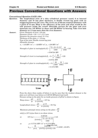 Chapter-16 Riveted and Welded Joint S K Mondal’s
Previous Conventional Questions with Answers
Conventional Question GATE-1994
Question: The longitudinal joint of a thin cylindrical pressure vessel, 6 m internal
diameter and 16 mm plate thickness, is double riveted lap point with no
staggering between the rows. The rivets are of 20 mm nominal (diameter with
a pitch of 72 mm. What is the efficiency of the joint and what would be the
safe pressure inside the vessel? Allowable stresses for the plate and rivet
materials are; 145 MN/m2 in shear and 230 MN/m2 in bearing. Take rivet hole
diameter as 1.5 mm more than the rivet diameter.
Answer: Given: Diameter of rivet = 20 mm
Diameter of hole = 20 + 1.5 = 21.5 mm
Diameter the pressure vessel, d = 6 m
Thickness of the plate, t = 16 mm
Type of the joint: Double riveted lap joint
Allowable stresses:
( )
2 2 2
1
2
145 / ; 120 / ; 230 /
72 2 21.5 16
Strength of plate in tearing/pitch, 145
1000 1000
0.06728
20
Strength of rivert in tearing/pitch, 2 120
4 1000
0.0754
Strength of plate in crushin
c
t
s
MN m MN m MN m
R
MN
R
MN
σ τ σ
π
= = =
⎡ ⎤− ×
= × ×⎢ ⎥
⎢ ⎥⎣ ⎦
=
⎛ ⎞
= × × ×⎜ ⎟
⎝ ⎠
=
20 16
g/pitch, 2 230
1000 1000
0.1472 MN
sR
⎛ ⎞
= × × ×⎜ ⎟
⎝ ⎠
=
From the above three modes of failure it can be seen that the weakest element is the
plate as it will have tear failure at 0.06728 MN/pitch load itself.
Stresses acting on the plate for an inside pressure of pN/m2 is shown in figure.
( )
( )
( )
6
Hoop stress 187.5
2 2 0.016
6
Longitudinal stress 93.75
4 4 0.016
Maximum principal stress acting on the plate
2
only , .187.5 as there is no shear stress.
pd p
p
t
pd p
p
t
pd
t
i e p
×
= = =
×
×
= = =
×
=
( )
( )
( ) ( )
2
int
0.06728
or 187.5 145
72 2 21.5
0.016
1000
or 0.7733 / 0.7733
0.06728
0.4028 40.28%
. . 0.072 0.016 145
t
jo
t
p
p MN m or MPa
R
p t
η
σ
≤ ≤
⎡ ⎤− ×
× ⎢ ⎥
⎣ ⎦
≤
= = = =
× ×
Page 428 of 429
 