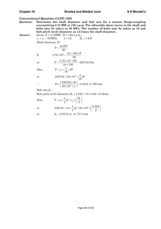 Chapter-16 Riveted and Welded Joint S K Mondal’s
Conventional Question GATE-1995
Question: Determine the shaft diameter and bolt size for a marine flange-coupling
transmitting 3.75 MW at 150 r.p.m. The allowable shear stress in the shaft and
bolts may be taken as 50 MPa. The number of bolts may be taken as 10 and
bolt pitch circle diameter as 1.6 times the shaft diameter.
Answer: Given, P = 3.75MW; N = 150 r.p.m.;
6
6
3
6 3
6
50 ; 10, 1.6
Shaft diameter, :
2
60
2 150
3.78 10
60
3.75 10 60
or 238732 Nm
2 150
Also,
16
or 238732 50 10
16
238732 16
0.28 290 mm
50 10
Bolt size, :
Bolt pitch circl
s b b
s
b
MPa n D D
D
NT
P
T
E
T
T D
D
D m or
d
τ τ
π
π
π
π
τ
π
π
= = = =
=
× ×
× =
× ×
= =
×
= × ×
= × ×
×⎛ ⎞
∴ = =⎜ ⎟
× ×⎝ ⎠
2
2 6
e diameter, 1.6 1.6 0.29 0.464m
Now,
4 2
0.464
or 238732 10 50 10
4 2
or 0.0512 m or 51.2 mm
b
b
b b
b
b
D D
D
T n d
d
d
π
τ
π
= = × =
⎛ ⎞
= × × × ⎜ ⎟
⎝ ⎠
⎛ ⎞
= × × × × ⎜ ⎟
⎝ ⎠
=
Page 429 of 429
 
