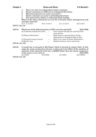 Chapter-1 Stress and Strain S K Mondal’s
1. There are only two independent elastic constants.
2. Elastic constants are different in orthogonal directions.
3. Material properties are same everywhere.
4. Elastic constants are same in all loading directions.
5. The material has ability to withstand shock loading.
Which of the above statements are true for a linearly elastic, homogeneous and
isotropic material?
(a) 1, 3, 4 and 5 (b) 2, 3 and 4 (c) 1, 3 and 4 (d) 2 and 5
IAS-37. Ans. (a)
IAS-38. Which one of the following pairs is NOT correctly matched? [IAS-1999]
(a) Uniformly distributed stress …. Force passed through the centroid of the
cross-section
(b) Elastic deformation …. Work done by external forces during
deformation is dissipated fully as heat
(c) Potential energy of strain …. Body is in a state of elastic deformation
(d) Hooke's law …. Relation between stress and strain
IAS-38. Ans. (b)
IAS-39. A tensile bar is stressed to 250 N/mm2 which is beyond its elastic limit. At this
stage the strain produced in the bar is observed to be 0.0014. If the modulus of
elasticity of the material of the bar is 205000 N/mm2 then the elastic component
of the strain is very close to [IAS-1997]
(a) 0.0004 (b) 0.0002 (c) 0.0001 (d) 0.00005
IAS-39. Ans. (b)
Page 43 of 429
 