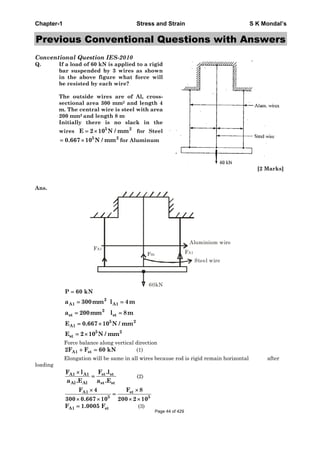 Chapter-1 Stress and Strain S K Mondal’s
Previous Conventional Questions with Answers
Conventional Question IES-2010
Q. If a load of 60 kN is applied to a rigid
bar suspended by 3 wires as shown
in the above figure what force will
be resisted by each wire?
The outside wires are of Al, cross-
sectional area 300 mm2 and length 4
m. The central wire is steel with area
200 mm2 and length 8 m.
Initially there is no slack in the
wires 5 2
E 2 10 N / mm for Steel
5 2
0.667 10 N / mm for Aluminum
[2 Marks]
Ans.
FA1
FSt
Aluminium wire
Steel wire
FA1
60kN
P 60 kN
2
A1 A1a 300mm l 4m
2
st sta 200mm l 8m
5 2
A1E 0.667 10 N / mm
5 2
stE 2 10 N / mm
Force balance along vertical direction
A1 st2F F 60 kN (1)
Elongation will be same in all wires because rod is rigid remain horizontal after
loading
st stA1 A1
Al Al st st
F .lF l
a .E a .E
(2)
stA1
5 5
F 8F 4
300 0.667 10 200 2 10
A1 stF 1.0005 F (3)
Page 44 of 429
 