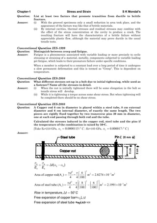 Chapter-1 Stress and Strain S K Mondal’s
Question: List at least two factors that promote transition from ductile to brittle
fracture.
Answer: (i) With the grooved specimens only a small reduction in area took place, and the
appearance of the facture was like that of brittle materials.
(ii) By internal cavities, thermal stresses and residual stresses may combine with
the effect of the stress concentration at the cavity to produce a crack. The
resulting fracture will have the characteristics of a brittle failure without
appreciable plastic flow, although the material may prove ductile in the usual
tensile tests.
Conventional Question IES-1999
Question: Distinguish between creep and fatigue.
Answer: Fatigue is a phenomenon associated with variable loading or more precisely to cyclic
stressing or straining of a material, metallic, components subjected to variable loading
get fatigue, which leads to their premature failure under specific conditions.
When a member is subjected to a constant load over a long period of time it undergoes
a slow permanent deformation and this is termed as ''Creep''. This is dependent on
temperature.
Conventional Question IES-2008
Question: What different stresses set-up in a bolt due to initial tightening, while used as
a fastener? Name all the stresses in detail.
Answer: (i) When the nut is initially tightened there will be some elongation in the bolt so
tensile stress will develop.
(ii) While it is tightening a torque across some shear stress. But when tightening will
be completed there should be no shear stress.
Conventional Question IES-2008
Question: A Copper rod 6 cm in diameter is placed within a steel tube, 8 cm external
diameter and 6 cm internal diameter, of exactly the same length. The two
pieces are rigidly fixed together by two transverse pins 20 mm in diameter,
one at each end passing through both rod and the tube.
Calculated the stresses induced in the copper rod, steel tube and the pins if
the temperature of the combination is raised by 50oC.
[Take ES=210 GPa, 0.0000115/o
s C ; Ec=105 GPa, 0.000017 /o
c C ]
Answer:
( )c s
c s
c s
t
E E
22
2 3 2
c
6
Area of copper rod(A ) = 2.8274 10
4 4 100
d
m m
2 22
2 3 28 6
Area of steel tube (A ) = 2.1991 10
4 4 100 100
s
d
m m
in temperature, 50o
Rise t C
cFree expansion of copper bar= L t
Free expansion of steel tube = sL tPage 46 of 429
 