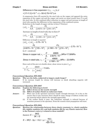 Chapter-1 Stress and Strain S K Mondal’s
Difference in free expansion = c s L t
6 -4
= 17-11.5 ×10 50=2.75×10L Lm
A compressive force (P) exerted by the steel tube on the copper rod opposed the extra
expansion of the copper rod and the copper rod exerts an equal tensile force P to pull
the steel tube. In this combined effect reduction in copper rod and increase in length of
steel tube equalize the difference in free expansions of the combined system.
Reduction in the length of copper rod due to force P Newton=
3 9
m
2.8275 10 105 10C
c c
PL PL
L
A E
Increase in length of steel tube due to force P
3 9
.
2.1991 10 210 10S
s s
PL P L
L m
A E
Difference in length is equated
4
2.75 10c s
L L L
4
3 9 3 9
.
2.75 10
2.8275 10 105 10 2.1991 10 210 10
PL P L
L
Or P = 49.695 kN
c 3
49695
Stress in copper rod, MPa=17.58MPa
2.8275 10c
P
A
3
49695
in steel tube, MPa 22.6MPa
2.1991 10
s
s
P
Stress
A
Since each of the pin is in double shear, shear stress in pins ( pin )
=
2
49695
=79MPa
2 2 0.02
4
pin
P
A
Conventional Question IES-2002
Question: Why are the bolts, subjected to impact, made longer?
Answer: If we increase length its volume will increase so shock absorbing capacity will
increased.
Conventional Question IES-2007
Question: Explain the following in brief:
(i) Effect of size on the tensile strength
(ii) Effect of surface finish on endurance limit.
Answer: (i) When size of the specimen increases tensile strength decrease. It is due to the
reason that if size increases there should be more change of defects (voids) into
the material which reduces the strength appreciably.
(ii) If the surface finish is poor, the endurance strength is reduced because of
scratches present in the specimen. From the scratch crack propagation will start.
Conventional Question IES-2004
Question: Mention the relationship between three elastic constants i.e. elastic modulus
(E), rigidity modulus (G), and bulk modulus (K) for any Elastic material. How
is the Poisson's ratio ( ) related to these modulli?
Answer:
9
3
KG
E
K G
9KG
μ) = 2G(1+μ) =
3K + G
3 (1 2E K
Page 47 of 429
 
