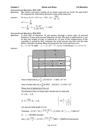 Chapter-1 Stress and Strain S K Mondal’s
Conventional Question IES-1996
Question: The elastic and shear moduli of an elastic material are 2×1011 Pa and 8×1010
Pa respectively. Determine Poisson's ratio of the material.
Answer: We know that E = 2G(1+μ ) =
9KG
3K(1- 2μ) =
3K + G
or μ
μ
11
10
or,1
2
2 10
1 1 0.25
2 2 (8 10 )
E
G
E
G
Conventional Question IES-2003
Question: A steel bolt of diameter 10 mm passes through a brass tube of internal
diameter 15 mm and external diameter 25 mm. The bolt is tightened by a nut
so that the length of tube is reduced by 1.5 mm. If the temperature of the
assembly is raised by 40oC, estimate the axial stresses the bolt and the tube
before and after heating. Material properties for steel and brass are:
5 5
SE 2 10 / 1.2 10 /o
S C2
N mm and Eb= 1×105 N/mm2 b=1.9×10-15/oC
Answer:
2 2 5 2
s
2 2 4
b
of steel bolt (A )= (0.010) 7.854 10
4
of brass tube (A )= (0.025) (0.015) 3.1416 10
4
Area m m
Area
S
L
L
b
b. b
Stress due to tightening of the nut
Compressive force on brass tube= tensile fore on steel bolt
or,
( )
, E . E=
b s
b
s s
A A
l
or A A
3
5 6 4 -5
3
5
b.
assume total length ( )=1m
(1.5 10 )
Therefore (1×10 10 ) 3.1416 10 7.854×10
1
600 ( )
( ) (1.5 10 )
and =E (1×10 ) 150 ( )
1
s
s
b
b
Let
or MPa tensile
l
MPa MPa Compressive
Page 48 of 429
 