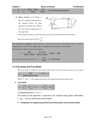 Chapter-1 Stress and Strain S K Mondal’s
99 100 1
0.01 (Dimensionless)compressive
100 100
o
c
o o
L LL mm mm mm
L L mm mm
Shear Strain ( ): When a
force P is applied tangentially to
the element shown. Its edge
displaced to dotted line. Where
is the lateral displacement of
the upper face
of the element relative to the lower face and L is the distance between these faces.
Then the shear strain is ( )
L
Let us take an example: A block 100 mm × 100 mm base and 10 mm height. When we apply a
tangential force 10 kN to the upper edge it is displaced 1 mm relative to lower face.
Then the direct shear stress in the element
( )
3
210 10 10
1N/mm 1MPa
100 100 100 100
kN N
mm mm mm mm
And shear strain in the element ( ) =
1
0.1
10
mm
mm
Dimensionless
1.3 True stress and True Strain
The true stress is defined as the ratio of the load to the cross section area at any instant.
load
Instantaneous area
T
1
Where and is the engineering stress and engineering strain respectively.
True strain
ln ln 1 ln 2ln
o
L
o o
T
oL
A ddl L
l L A d
or engineering strain ( ) = T
e -1
The volume of the specimen is assumed to be constant during plastic deformation.
[ o oA L AL ] It is valid till the neck formation.
Comparison of engineering and the true stress-strain curves shown below
Page 5 of 429
 