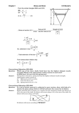 Chapter-1 Stress and Strain S K Mondal’s
From the similar triangles MNH and UVH,
MN
UV
.
, ( )
s
s
d
d y
d y
or d ii
2
force at UV Weight of UVH
Stress at section UV =
sec area at UV
4
s
cross tion d
2
2
1
. . .
13 4=
3
4
s
s
d
y g
y g
d
h 2
0
1
.
3
, extension in dy=
1
3Total extension of the bar =
6
y g dy
So
E
y gdy
gh
E E
d
From stress-strain relation ship
.
E= ,or d
E
Conventional Question IES-2004
Question: Which one of the three shafts listed hare has the highest ultimate tensile
strength? Which is the approximate carbon content in each steel?
(i) Mild Steel (ii) cast iron (iii) spring steel
Answer: Among three steel given, spring steel has the highest ultimate tensile strength.
Approximate carbon content in
(i) Mild steel is (0.3% to 0.8%)
(ii) Cost iron (2% to 4%)
(iii) Spring steel (0.4% to 1.1%)
Conventional Question IES-2003
Question: If a rod of brittle material is subjected to pure torsion, show with help of a
sketch, the plane along which it will fail and state the reason for its failure.
Answer: Brittle materials fail in tension. In a torsion test the maximum tensile test Occurs at
45° to the axis of the shaft. So failure will occurs along a 45o to the axis of the shaft. So
failure will occurs along a 45° helix
X
X
So failures will occurs according to 45° plane.Page 50 of 429
 