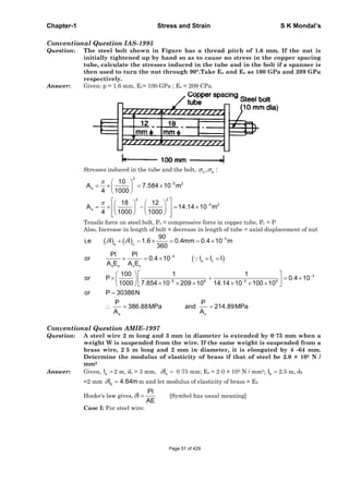 Chapter-1 Stress and Strain S K Mondal’s
Conventional Question IAS-1995
Question: The steel bolt shown in Figure has a thread pitch of 1.6 mm. If the nut is
initially tightened up by hand so as to cause no stress in the copper spacing
tube, calculate the stresses induced in the tube and in the bolt if a spanner is
then used to turn the nut through 90°.Take Ec and Es as 100 GPa and 209 GPa
respectively.
Answer: Given: p = 1.6 mm, Ec= 100 GPa ; Es = 209 CPa.
Stresses induced in the tube and the bolt, c s, :
2
5 2
s
2 2
5 2
s
10
A 7.584 10 m
4 1000
18 12
A 14.14 10 m
4 1000 1000
Tensile force on steel bolt, Ps = compressive force in copper tube, Pc = P
Also, Increase in length of bolt + decrease in length of tube = axial displacement of nut
3
s c
3
s c
s s c c
3
5 9 5 9
s c
90
i,e l l 1.6 0.4mm 0.4 10 m
360
Pl Pl
or 0.4 10 l l l
A E A E
100 1 1
or P 0.4 10
1000 7.854 10 209 10 14.14 10 100 10
or P 30386N
P P
386.88MPa and 214.89MPa
A A
Conventional Question AMIE-1997
Question: A steel wire 2 m long and 3 mm in diameter is extended by 0·75 mm when a
weight W is suspended from the wire. If the same weight is suspended from a
brass wire, 2·5 m long and 2 mm in diameter, it is elongated by 4 -64 mm.
Determine the modulus of elasticity of brass if that of steel be 2.0 × 105 N /
mm2
Answer: Given, sl 2 m, ds = 3 mm, sl 0·75 mm; Es = 2·0 × 105 N / mm2; bl 2.5 m, db
=2 mm bl 4.64mm and let modulus of elasticity of brass = Eb
Hooke's law gives,
Pl
l
AE
[Symbol has usual meaning]
Case I: For steel wire:
Page 51 of 429
 