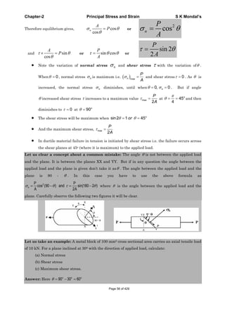 Chapter-2 Principal Stress and Strain S K Mondal’s
Therefore equilibrium gives, cos
cos
n
A
P or
2
cosn
P
A
and sin
cos
A
P or sin cos
P
A
or
sin 2
2
P
A
Note the variation of normal stress n and shear stress with the variation of .
When 0 , normal stress n is maximum i.e. maxn
P
A
and shear stress 0 . As is
increased, the normal stress n diminishes, until when 0, 0n . But if angle
increased shear stress increases to a maximum value max
2
P
A
at 45
4
o
and then
diminishes to 0 at 90o
The shear stress will be maximum when sin2 1 45o
or
And the maximum shear stress, max
2
P
A
In ductile material failure in tension is initiated by shear stress i.e. the failure occurs across
the shear planes at 45o (where it is maximum) to the applied load.
Let us clear a concept about a common mistake: The angle is not between the applied load
and the plane. It is between the planes XX and YY. But if in any question the angle between the
applied load and the plane is given don’t take it as . The angle between the applied load and the
plane is 90 - . In this case you have to use the above formula as
2
cos (90 ) and sin(180 2 )
2
n
P P
A A
where is the angle between the applied load and the
plane. Carefully observe the following two figures it will be clear.
Let us take an example: A metal block of 100 mm2 cross sectional area carries an axial tensile load
of 10 kN. For a plane inclined at 300 with the direction of applied load, calculate:
(a) Normal stress
(b) Shear stress
(c) Maximum shear stress.
Answer: Here 90 30 60o o o
Page 56 of 429
 