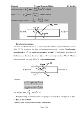Chapter-2 Principal Stress and Strain S K Mondal’s
(a) Normal stress
3
2 2
2
10 10
cos cos 60 25MPa
100
o
n
P N
A mm
(b) Shear stress
3
2
10 10
sin2 sin120 43.3MPa
2 2 100
oP N
A mm
(c) Maximum shear stress
3
max 2
10 10
50MPa
2 2 100
P N
A mm
Complementary stresses
Now if we consider the stresses on an oblique plane Y’Y’ which is perpendicular to the previous
plane YY. The stresses on this plane are known as complementary stresses. Complementary
normal stress is n and complementary shear stress is . The following figure shows all
the four stresses. To obtain the stresses n and we need only to replace by
0
90 in the
previous equation. The angle
0
90 is known as aspect angle.
Therefore
2 2
cos 90 sino
n
P P
A A
sin2 90 sin2
2 2
oP P
A A
It is clear n n
P
A
and
i.e. Complementary shear stresses are always equal in magnitude but opposite in sign.
Sign of Shear stress
For sign of shear stress following rule have to be followed:
Page 57 of 429
 