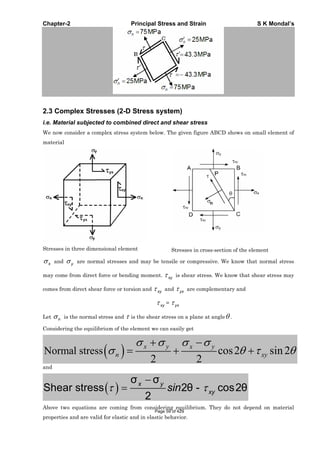 Chapter-2 Principal Stress and Strain S K Mondal’s
2.3 Complex Stresses (2-D Stress system)
i.e. Material subjected to combined direct and shear stress
We now consider a complex stress system below. The given figure ABCD shows on small element of
material
Stresses in three dimensional element Stresses in cross-section of the element
x and y are normal stresses and may be tensile or compressive. We know that normal stress
may come from direct force or bending moment. xy is shear stress. We know that shear stress may
comes from direct shear force or torsion and xy and yx are complementary and
xy = yx
Let n is the normal stress and is the shear stress on a plane at angle .
Considering the equilibrium of the element we can easily get
Normal stress cos2 sin2
2 2
x y x y
n xy
and
Shear stress 2 - cos2
2
x y
xysin
Above two equations are coming from considering equilibrium. They do not depend on material
properties and are valid for elastic and in elastic behavior.
Page 59 of 429
 