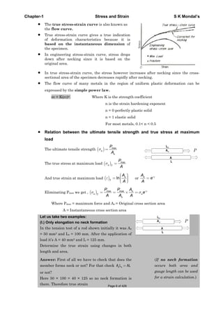 Chapter-1 Stress and Strain S K Mondal’s
The true stress-strain curve is also known as
the flow curve.
True stress-strain curve gives a true indication
of deformation characteristics because it is
based on the instantaneous dimension of
the specimen.
In engineering stress-strain curve, stress drops
down after necking since it is based on the
original area.
In true stress-strain curve, the stress however increases after necking since the cross-
sectional area of the specimen decreases rapidly after necking.
The flow curve of many metals in the region of uniform plastic deformation can be
expressed by the simple power law.
T = K( T)n Where K is the strength coefficient
n is the strain hardening exponent
n = 0 perfectly plastic solid
n = 1 elastic solid
For most metals, 0.1< n < 0.5
Relation between the ultimate tensile strength and true stress at maximum
load
The ultimate tensile strength max
u
o
P
A
The true stress at maximum load max
u T
P
A
And true strain at maximum load ln o
T
A
A
or ToA
e
A
Eliminating Pmax we get , max max To
u uT
o
P P A
e
A A A
Where Pmax = maximum force and Ao = Original cross section area
A = Instantaneous cross section area
Let us take two examples:
(I.) Only elongation no neck formation
In the tension test of a rod shown initially it was Ao
= 50 mm2 and Lo = 100 mm. After the application of
load it’s A = 40 mm2 and L = 125 mm.
Determine the true strain using changes in both
length and area.
Answer: First of all we have to check that does the
member forms neck or not? For that check o oA L AL
or not?
Here 50 × 100 = 40 × 125 so no neck formation is
there. Therefore true strain
(If no neck formation
occurs both area and
gauge length can be used
for a strain calculation.)
Page 6 of 429
 