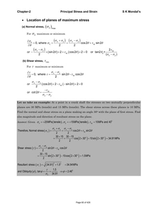 Chapter-2 Principal Stress and Strain S K Mondal’s
Location of planes of maximum stress
(a) Normal stress,
maxn
For n maximum or minimum
xy
x
0, where cos2 sin2
2 2
2
sin2 2 cos2 2 0 or tan2 =
2 ( )
x y x yn
n xy
x y
xy p
y
or
(b) Shear stress, max
For maximum or minimum
0, where sin2 cos2
2
x y
xy
cos2 2 sin2 2 0
2
cot 2
x y
xy
xy
x y
or
or
Let us take an example: At a point in a crank shaft the stresses on two mutually perpendicular
planes are 30 MPa (tensile) and 15 MPa (tensile). The shear stress across these planes is 10 MPa.
Find the normal and shear stress on a plane making an angle 300 with the plane of first stress. Find
also magnitude and direction of resultant stress on the plane.
Answer: Given 0
25MPa tensile , 15MPa tensile , 10MPa and 40x y xy
Therefore, Normal stress cos2 sin2
2 2
30 15 30 15
cos 2 30 10sin 2 30 34.91MPa
2 2
x y x y
n xy
o o
Shear stress sin2 cos2
2
30 15
sin 2 30 10cos 2 30 1.5MPa
2
x y
xy
o o
2 2
0
Resultant stress 34.91 1.5 34.94MPa
1.5
and Obliquity , tan 2.46
34.91
r
n
Page 60 of 429
 