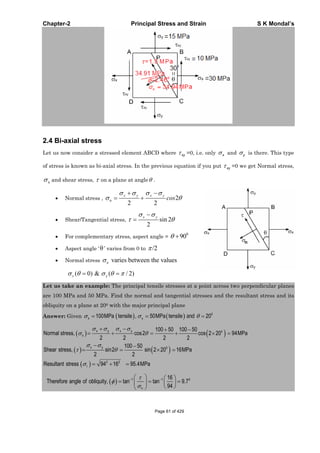 Chapter-2 Principal Stress and Strain S K Mondal’s
2.4 Bi-axial stress
Let us now consider a stressed element ABCD where xy =0, i.e. only x and y is there. This type
of stress is known as bi-axial stress. In the previous equation if you put xy =0 we get Normal stress,
n and shear stress, on a plane at angle .
Normal stress , n 2
2 2
x y x y
cos
Shear/Tangential stress, sin 2
2
x y
For complementary stress, aspect angle =
0
90
Aspect angle ‘ ’ varies from 0 to /2
Normal stress varies between the valuesn
y( 0) & ( / 2)x
Let us take an example: The principal tensile stresses at a point across two perpendicular planes
are 100 MPa and 50 MPa. Find the normal and tangential stresses and the resultant stress and its
obliquity on a plane at 200 with the major principal plane
Answer: Given 0
100MPa tensile , 50MPa tensile 20x y and
100 50 100 50
Normal stress, cos2 cos 2 20 94MPa
2 2 2 2
x y x y o
n
0
2 2
100 50
Shear stress, sin2 sin 2 20 16MPa
2 2
Resultant stress 94 16 95.4MPa
x y
r
1 1 016
Therefore angle of obliquity, tan tan 9.7
94n
Page 61 of 429
 