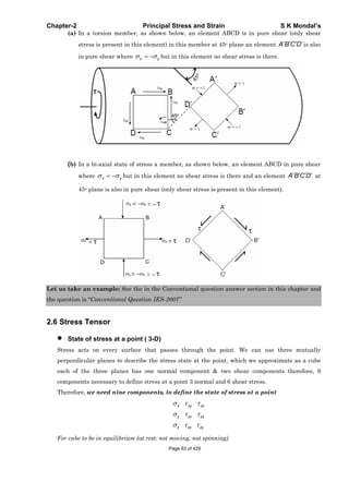 Chapter-2 Principal Stress and Strain S K Mondal’s
(a) In a torsion member, as shown below, an element ABCD is in pure shear (only shear
stress is present in this element) in this member at 45o plane an element A B C D is also
in pure shear where x y but in this element no shear stress is there.
(b) In a bi-axial state of stress a member, as shown below, an element ABCD in pure shear
where x y but in this element no shear stress is there and an element A B C D at
45o plane is also in pure shear (only shear stress is present in this element).
Let us take an example: See the in the Conventional question answer section in this chapter and
the question is “Conventional Question IES-2007”
2.6 Stress Tensor
State of stress at a point ( 3-D)
Stress acts on every surface that passes through the point. We can use three mutually
perpendicular planes to describe the stress state at the point, which we approximate as a cube
each of the three planes has one normal component & two shear components therefore, 9
components necessary to define stress at a point 3 normal and 6 shear stress.
Therefore, we need nine components, to define the state of stress at a point
x xy xz
y yx yz
z zx zy
For cube to be in equilibrium (at rest: not moving, not spinning)
Page 63 of 429
 