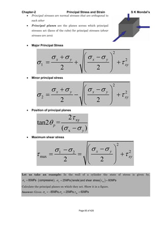 Chapter-2 Principal Stress and Strain S K Mondal’s
Principal stresses are normal stresses that are orthogonal to
each other
Principal planes are the planes across which principal
stresses act (faces of the cube) for principal stresses (shear
stresses are zero)
Major Principal Stress
2
2
1
2 2
x y x y
xy
Minor principal stress
2
2
2
2 2
x y x y
xy
Position of principal planes
xy
x
2
tan2 =
( )
p
y
Maximum shear stress
2
21 2
max
2 2
x y
xy
Let us take an example: In the wall of a cylinder the state of stress is given by,
85MPax compressive , 25MPa tensile and shear stress 60MPay xy
Calculate the principal planes on which they act. Show it in a figure.
Answer: Given 85MPa, 25MPa, 60MPax y xy
Page 65 of 429
 