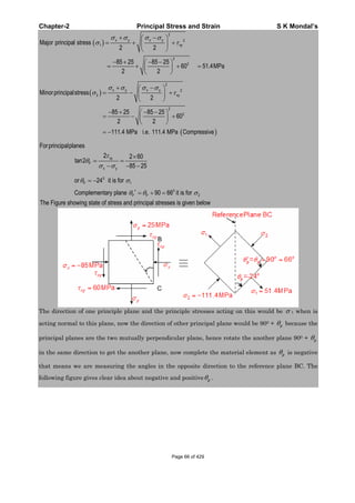 Chapter-2 Principal Stress and Strain S K Mondal’s
2
2
1
2
2
Major principal stress
2 2
85 25 85 25
60 51.4MPa
2 2
x y x y
xy
2
2
2
2
2
Minorprincipalstress
2 2
85 25 85 25
60
2 2
111.4 MPa i.e. 111.4 MPa Compressive
x y x y
xy
Forprincipalplanes
2 2 60
tan2
85 25
xy
P
x y
0
1
0
2
or 24 it is for
Complementary plane 90 66 it is for
The Figure showing state of stress and principal stresses is given below
P
P P
The direction of one principle plane and the principle stresses acting on this would be 1 when is
acting normal to this plane, now the direction of other principal plane would be 900 + p because the
principal planes are the two mutually perpendicular plane, hence rotate the another plane 900 + p
in the same direction to get the another plane, now complete the material element as p is negative
that means we are measuring the angles in the opposite direction to the reference plane BC. The
following figure gives clear idea about negative and positive p .
Page 66 of 429
 