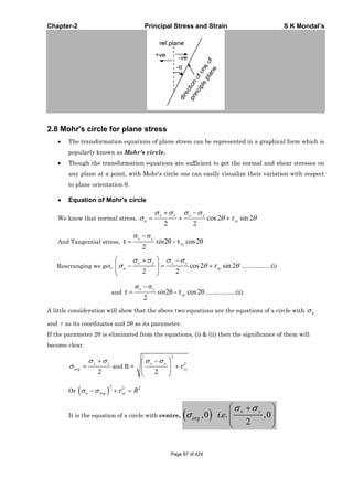 Chapter-2 Principal Stress and Strain S K Mondal’s
2.8 Mohr's circle for plane stress
The transformation equations of plane stress can be represented in a graphical form which is
popularly known as Mohr's circle.
Though the transformation equations are sufficient to get the normal and shear stresses on
any plane at a point, with Mohr's circle one can easily visualize their variation with respect
to plane orientation .
Equation of Mohr's circle
We know that normal stress, cos2 sin 2
2 2
x y x y
n xy
And Tangential stress, 2 - cos2
2
x y
xysin
Rearranging we get, cos2 sin 2
2 2
x y x y
n xy ……………(i)
and 2 - cos2
2
x y
xysin ……………(ii)
A little consideration will show that the above two equations are the equations of a circle with n
and as its coordinates and 2 as its parameter.
If the parameter 2 is eliminated from the equations, (i) & (ii) then the significance of them will
become clear.
2
x y
avg and R =
2
2
2
x y
xy
Or
2 2 2
n avg xy R
It is the equation of a circle with centre, ,0 . . ,0
2
x y
avg i e
Page 67 of 429
 
