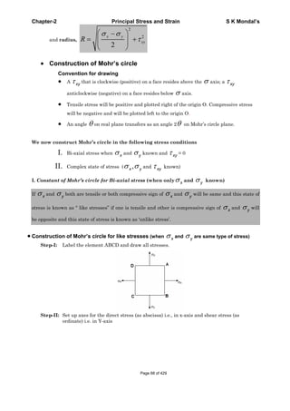 Chapter-2 Principal Stress and Strain S K Mondal’s
and radius,
2
2
2
x y
xyR
Construction of Mohr’s circle
Convention for drawing
A xy that is clockwise (positive) on a face resides above the axis; a xy
anticlockwise (negative) on a face resides below axis.
Tensile stress will be positive and plotted right of the origin O. Compressive stress
will be negative and will be plotted left to the origin O.
An angle on real plane transfers as an angle 2 on Mohr’s circle plane.
We now construct Mohr’s circle in the following stress conditions
I. Bi-axial stress when x and y known and xy = 0
II. Complex state of stress ( ,x y and xy known)
I. Constant of Mohr’s circle for Bi-axial stress (when only x and y known)
If x and y both are tensile or both compressive sign of x and y will be same and this state of
stress is known as “ like stresses” if one is tensile and other is compressive sign of x and y will
be opposite and this state of stress is known as ‘unlike stress’.
Construction of Mohr’s circle for like stresses (when x and y are same type of stress)
Step-I: Label the element ABCD and draw all stresses.
Step-II: Set up axes for the direct stress (as abscissa) i.e., in x-axis and shear stress (as
ordinate) i.e. in Y-axis
Page 68 of 429
 