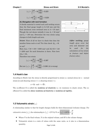 Chapter-1 Stress and Strain S K Mondal’s
125
ln 0.223
100
o
L
T
L
dl
l
50
ln ln 0.223
40
o
T
A
A
(II.) Elongation with neck formation
A ductile material is tested such and necking occurs
then the final gauge length is L=140 mm and the
final minimum cross sectional area is A = 35 mm2.
Though the rod shown initially it was Ao = 50 mm2
and Lo = 100 mm. Determine the true strain using
changes in both length and area.
Answer: First of all we have to check that does the
member forms neck or not? For that check o oA L AL
or not?
Here AoLo = 50 × 100 = 5000 mm3 and AL=35 × 140
= 4200 mm3. So neck formation is there. Note here
AoLo > AL.
Therefore true strain
50
ln ln 0.357
35
o
T
A
A
But not
140
ln 0.336
100
o
L
T
L
dl
l
(it is wrong)
(After necking, gauge
length gives error but
area and diameter can
be used for the
calculation of true strain
at fracture and before
fracture also.)
1.4 Hook’s law
According to Hook’s law the stress is directly proportional to strain i.e. normal stress ( ) normal
strain ( ) and shearing stress ( ) shearing strain ( ).
= E and G
The co-efficient E is called the modulus of elasticity i.e. its resistance to elastic strain. The co-
efficient G is called the shear modulus of elasticity or modulus of rigidity.
1.5 Volumetric strain v
A relationship similar to that for length changes holds for three-dimensional (volume) change. For
volumetric strain, v , the relationship is v = (V-V0)/V0 or v = V/V0
P
K
Where V is the final volume, V0 is the original volume, and V is the volume change.
Volumetric strain is a ratio of values with the same units, so it also is a dimensionless
quantity.
Page 7 of 429
 