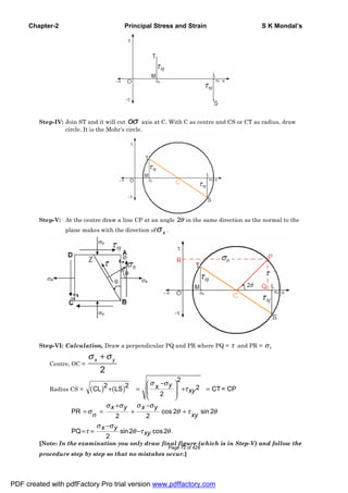 Chapter-2 Principal Stress and Strain S K Mondal’s
Step-IV: Join ST and it will cut oσ axis at C. With C as centre and CS or CT as radius, draw
circle. It is the Mohr’s circle.
Step-V: At the centre draw a line CP at an angle 2θ in the same direction as the normal to the
plane makes with the direction of xσ .
Step-VI: Calculation, Draw a perpendicular PQ and PR where PQ = τ and PR = σn
Centre, OC =
2
x yσ σ+
Radius CS = ( ) ( )
2
2 2 2CL LS CT= CP
2
yx
xy
σ σ
τ
−⎛ ⎞
+ = + =⎜ ⎟⎜ ⎟
⎝ ⎠
PR cos 2 sin 2
2 2
PQ sin2 cos2 .
2
x y x y
n xy
x y
xy
σ σ σ σ
σ θ τ θ
σ σ
τ θ τ θ
+ −
= = + +
−
= = −
[Note: In the examination you only draw final figure (which is in Step-V) and follow the
procedure step by step so that no mistakes occur.]
PDF created with pdfFactory Pro trial version www.pdffactory.com
Page 72 of 429
 