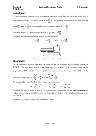Chapter-2 Principal Stress and Strain S K Mondal’s
2.10 Strain
Normal strain
Let us consider an element AB of infinitesimal length x. After deformation of the actual body if
displacement of end A is u, that of end B is
u
u+ . x.
x
This gives an increase in length of element AB
is
u u
u+ . x -u x
x x
and therefore the strain in x-direction is x
u
x
Similarly, strains in y and z directions are y
w
and .
x z
z
Therefore, we may write the three normal strain components
x y
u w
; ; and
x y z
z .
Change in length of an infinitesimal element.
Shear strain
Let us consider an element ABCD in x-y plane and let the displaced position of the element be
A B C D .This gives shear strain in x-y plane as xy where is the angle made by the
displaced live B C with the vertical and is the angle made by the displaced line A D with the
horizontal. This gives
u
. y . x
ux xand =
y y x x
We may therefore write the three shear strain components as
xy yz
u w
;
x z yy
and zx
w u
x z
Therefore the state of strain at a point can be completely described by the six strain components
and the strain components in their turns can be completely defined by the displacement components
u, , and w.
Therefore, the complete strain matrix can be written as
Page 75 of 429
 