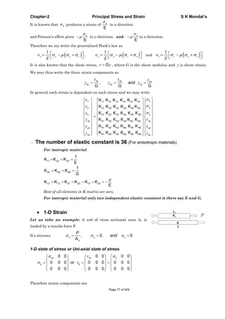 Chapter-2 Principal Stress and Strain S K Mondal’s
It is known that x produces a strain of
E
x
in x-direction
and Poisson’s effect gives
E
x
in y-direction and
E
x
in z-direction.
Therefore we my write the generalized Hook’s law as
1
x x y z
E
,
1
y y z x
E
and
1
z z x y
E
It is also known that the shear stress, G , where G is the shear modulus and is shear strain.
We may thus write the three strain components as
xy yz zx
xy yz zx, and
G G G
In general each strain is dependent on each stress and we may write
11 12 13 14 15 16
21 22 23 24 25 26
31 32 33 34 35 36
41 42 43 44 45 46
51 52 53 54 55 56
61 62 63 64 65 66
K K K K K K
K K K K K K
K K K K K K
K K K K K K
K K K K K K
K K K K K K
x x
y y
z z
xy xy
yz yz
zx zx
The number of elastic constant is 36 (For anisotropic materials)
For isotropic material
11 22 33
44 55 66
12 13 21 23 31 32
1
K K K
E
1
K K K
K K K K K K
E
G
Rest of all elements in K matrix are zero.
For isotropic material only two independent elastic constant is there say E and G.
1-D Strain
Let us take an example: A rod of cross sectional area Ao is
loaded by a tensile force P.
It’s stresses , 0, 0
A
x y z
o
P
and
1-D state of stress or Uni-axial state of stress
0 0 0 0 0 0
0 0 0 or 0 0 0 0 0 0
0 0 0 0 0 0 0 0 0
xx xx x
ij ij
Therefore strain components are
Page 77 of 429
 