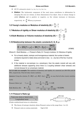 Chapter-1 Stress and Strain S K Mondal’s
V/V= volumetric strain = x + y + z = 1 + 2 + 3
Dilation: The hydrostatic component of the total stress contributes to deformation by
changing the area (or volume, in three dimensions) of an object. Area or volume change is
called dilation and is positive or negative, as the volume increases or decreases,
respectively.
p
e
K
Where p is pressure.
1.6 Young’s modulus or Modulus of elasticity (E) =
PL
=
A
1.7 Modulus of rigidity or Shear modulus of elasticity (G) = =
PL
A
1.8 Bulk Modulus or Volume modulus of elasticity (K) =
p p
v R
v R
1.10 Relationship between the elastic constants E, G, K, μ
9KG
E 2G 1 3K 1 2
3K G [VIMP]
Where K = Bulk Modulus, = Poisson’s Ratio, E= Young’s modulus, G= Modulus of rigidity
For a linearly elastic, isotropic and homogeneous material, the number of elastic
constants required to relate stress and strain is two. i.e. any two of the four must be
known.
If the material is non-isotropic (i.e. anisotropic), then the elastic modulii will vary with
additional stresses appearing since there is a coupling between shear stresses and
normal stresses for an anisotropic material.
Let us take an example: The modulus of elasticity and rigidity of a material are 200 GPa and 80
GPa, respectively. Find all other elastic modulus.
Answer: Using the relation
9KG
E 2G 1 3K 1 2
3K G
we may find all other elastic modulus
easily
Poisson’s Ratio
E E 200
( ) : 1 1 1 0.25
2G 2G 2 80
Bulk Modulus (K) :
E E 200
3K K 133.33GPa
1 2 3 1 2 3 1 2 0.25
1.11 Poisson’s Ratio (μ)
=
Transverse strainor lateral strain
Longitudinal strain
=
y
x
(Under unidirectional stress in x-direction)
The theory of isotropic elasticity allows Poisson's ratios in the range from -1 to 1/2.
Poisson's ratio in various materials Page 8 of 429
 