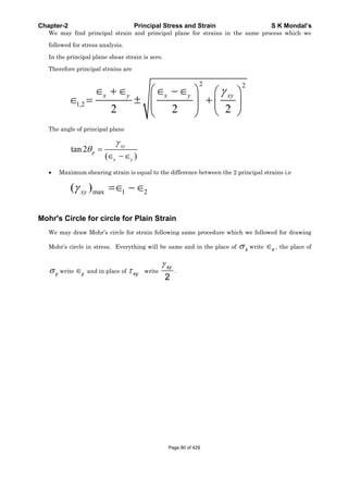 Chapter-2 Principal Stress and Strain S K Mondal’s
We may find principal strain and principal plane for strains in the same process which we
followed for stress analysis.
In the principal plane shear strain is zero.
Therefore principal strains are
2 2
1,2
2 2 2
x y x y xy
The angle of principal plane
tan2
( )
xy
p
x y
Maximum shearing strain is equal to the difference between the 2 principal strains i.e
max 1 2( )xy
Mohr's Circle for circle for Plain Strain
We may draw Mohr’s circle for strain following same procedure which we followed for drawing
Mohr’s circle in stress. Everything will be same and in the place of x write x , the place of
y write y and in place of xy write
2
xy
.
Page 80 of 429
 