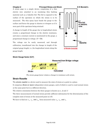 Chapter-2 Principal Stress and Strain S K Mondal’s
A strain gage is a simple device, comprising of a thin
electric wire attached to an insulating thin backing
material such as a bakelite foil. The foil is exposed to the
surface of the specimen on which the strain is to be
measured. The thin epoxy layer bonds the gauge to the
surface and forces the gauge to shorten or elongate as if it
were part of the specimen being strained.
A change in length of the gauge due to longitudinal strain
creates a proportional change in the electric resistance,
and since a constant current is maintained in the gauge, a
proportional change in voltage. (V = IR).
The voltage can be easily measured, and through
calibration, transformed into the change in length of the
original gauge length, i.e. the longitudinal strain along the
gauge length.
Strain Gauge factor (G.F)
The strain gauge factor relates a change in resistance with strain.
Strain Rosette
The strain rosette is a device used to measure the state of strain at a point in a plane.
It comprises three or more independent strain gauges, each of which is used to read normal strain
at the same point but in a different direction.
The relative orientation between the three gauges is known as , and
The three measurements of normal strain provide sufficient information for the determination of the
complete state of strain at the measured point in 2-D.
We have to find out , ,x y xyand form measured value , ,a b cand
Page 83 of 429
 
