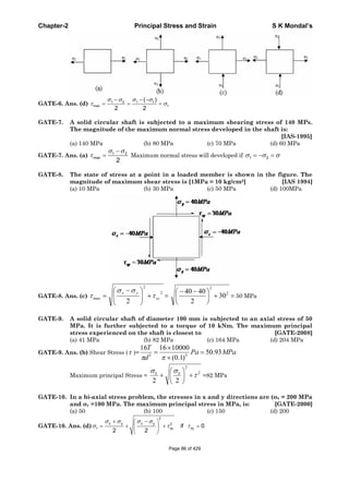 Chapter-2 Principal Stress and Strain S K Mondal’s
GATE-6. Ans. (d) 1 2 1 1
max 1
( )
2 2
GATE-7. A solid circular shaft is subjected to a maximum shearing stress of 140 MPs.
The magnitude of the maximum normal stress developed in the shaft is:
[IAS-1995]
(a) 140 MPa (b) 80 MPa (c) 70 MPa (d) 60 MPa
GATE-7. Ans. (a) 1 2
max
2
Maximum normal stress will developed if 1 2
GATE-8. The state of stress at a point in a loaded member is shown in the figure. The
magnitude of maximum shear stress is [1MPa = 10 kg/cm2] [IAS 1994]
(a) 10 MPa (b) 30 MPa (c) 50 MPa (d) 100MPa
GATE-8. Ans. (c)
2
2
max
2
xy
yx
=
2
2
30
2
4040
= 50 MPa
GATE-9. A solid circular shaft of diameter 100 mm is subjected to an axial stress of 50
MPa. It is further subjected to a torque of 10 kNm. The maximum principal
stress experienced on the shaft is closest to [GATE-2008]
(a) 41 MPa (b) 82 MPa (c) 164 MPa (d) 204 MPa
GATE-9. Ans. (b) Shear Stress ( )= MPaPa
d
T
93.50
)1.0(
100001616
33
Maximum principal Stress =
2
2
22
bb
=82 MPa
GATE-10. In a bi-axial stress problem, the stresses in x and y directions are ( x = 200 MPa
and y =100 MPa. The maximum principal stress in MPa, is: [GATE-2000]
(a) 50 (b) 100 (c) 150 (d) 200
GATE-10. Ans. (d)
2
x y x y 2
1 xy xyif 0
2 2
Page 86 of 429
 