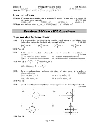 Chapter-2 Principal Stress and Strain S K Mondal’s
(a) 0, 90° (b) 90°, 0 (c) 45°, 135° (d) All directions
GATE-18. Ans. (d) From the Mohr’s circle it will give all directions.
Principal strains
GATE-19. If the two principal strains at a point are 1000 × 10-6 and -600 × 10-6, then the
maximum shear strain is: [GATE-1996]
(a) 800 × 10-6 (b) 500 × 10-6 (c) 1600 × 10-6 (d) 200 × 10-6
GATE-19. Ans. (c) Shear strain 6 6
max mine e 1000 600 10 1600 10
Previous 20-Years IES Questions
Stresses due to Pure Shear
IES-1. If a prismatic bar be subjected to an axial tensile stress , then shear stress
induced on a plane inclined at with the axis will be: [IES-1992]
2 2
a sin 2 b cos2 c cos d sin
2 2 2 2
IES-1. Ans. (a)
IES-2. In the case of bi-axial state of normal stresses, the normal stress on 45° plane is
equal to [IES-1992]
(a) The sum of the normal stresses (b) Difference of the normal stresses
(c) Half the sum of the normal stresses (d) Half the difference of the normal stresses
IES-2. Ans. (c)
x y x y
n xycos2 sin2
2 2
x yo
xy nAt 45 and 0;
2
IES-3. In a two-dimensional problem, the state of pure shear at a point is
characterized by [IES-2001]
(a) 0x y xyand (b) 0x y xyand
(c) 2 0x y xyand (d) 0.5 0x y xyand
IES-3. Ans. (b)
IES-4. Which one of the following Mohr’s circles represents the state of pure shear?
[IES-2000]
IES-4. Ans. (c)
Page 89 of 429
 