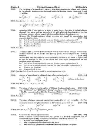 Chapter-2 Principal Stress and Strain S K Mondal’s
IES-5. For the state of stress of pure shear the strain energy stored per unit volume
in the elastic, homogeneous isotropic material having elastic constants E and
will be: [IES-1998]
(a)
2
1
E
(b)
2
1
2E
(c)
2
2
1
E
(d)
2
2
2E
IES-5. Ans. (a) 1 2 3, , 0
22 21 1
U 2 V V
2E E
IES-6. Assertion (A): If the state at a point is pure shear, then the principal planes
through that point making an angle of 45° with plane of shearing stress carries
principal stresses whose magnitude is equal to that of shearing stress.
Reason (R): Complementary shear stresses are equal in magnitude, but
opposite in direction. [IES-1996]
(a) Both A and R are individually true and R is the correct explanation of A
(b) Both A and R are individually true but R is NOT the correct explanation of A
(c) A is true but R is false
(d) A is false but R is true
IES-6. Ans. (b)
IES-7. Assertion (A): Circular shafts made of brittle material fail along a helicoidally
surface inclined at 45° to the axis (artery point) when subjected to twisting
moment. [IES-1995]
Reason (R): The state of pure shear caused by torsion of the shaft is equivalent
to one of tension at 45° to the shaft axis and equal compression in the
perpendicular direction.
(a) Both A and R are individually true and R is the correct explanation of A
(b) Both A and R are individually true but R is NOT the correct explanation of A
(c) A is true but R is false
(d) A is false but R is true
IES-7. Ans. (a) Both A and R are true and R is correct explanation for A.
IES-8. A state of pure shear in a biaxial state of stress is given by [IES-1994]
(a)
1
2
0
0
(b)
1
1
0
0
(c)
x xy
yx y
(d) None of the above
IES-8. Ans. (b) 1 2 3, , 0
IES-9. The state of plane stress in a plate of 100 mm thickness is given as [IES-2000]
xx = 100 N/mm2, yy = 200 N/mm2, Young's modulus = 300 N/mm2, Poisson's ratio
= 0.3. The stress developed in the direction of thickness is:
(a) Zero (b) 90 N/mm2 (c) 100 N/mm2 (d) 200 N/mm2
IES-9. Ans. (a)
IES-10. The state of plane stress at a point is described by and 0x y xy . The
normal stress on the plane inclined at 45° to the x-plane will be: [IES-1998]
a b 2 c 3 d 2
IES-10. Ans. (a)
x y x y
n xycos2 sin2
2 2
IES-11. Consider the following statements: [IES-1996, 1998]
State of stress in two dimensions at a point in a loaded component can be
completely specified by indicating the normal and shear stresses on
1. A plane containing the point
2. Any two planes passing through the point
3. Two mutually perpendicular planes passing through the pointPage 90 of 429
 
