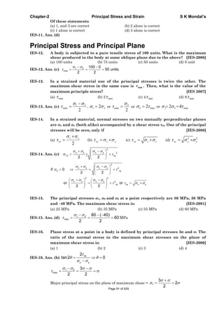 Chapter-2 Principal Stress and Strain S K Mondal’s
Of these statements
(a) 1, and 3 are correct (b) 2 alone is correct
(c) 1 alone is correct (d) 3 alone is correct
IES-11. Ans. (d)
Principal Stress and Principal Plane
IES-12. A body is subjected to a pure tensile stress of 100 units. What is the maximum
shear produced in the body at some oblique plane due to the above? [IES-2006]
(a) 100 units (b) 75 units (c) 50 units (d) 0 unit
IES-12. Ans. (c) 1 2
max
100 0
50 units.
2 2
IES-13. In a strained material one of the principal stresses is twice the other. The
maximum shear stress in the same case is max . Then, what is the value of the
maximum principle stress? [IES 2007]
(a) max (b) 2 max (c) 4 max (d) 8 max
IES-13. Ans. (c)
2
21
max , 21 2 or
2
2
max or max2 2 or 21 2 = max4
IES-14. In a strained material, normal stresses on two mutually perpendicular planes
are x and y (both alike) accompanied by a shear stress xy One of the principal
stresses will be zero, only if [IES-2006]
(a)
2
x y
xy (b) xy x y (c) xy x y (d)
2 2
xy x y
IES-14. Ans. (c)
2
x y x y 2
1,2 xy
2 2
2
x y x y 2
2 xy
2 2
x y x y 2
xy xy x y
if 0
2 2
or or
2 2
IES-15. The principal stresses 1, 2 and 3 at a point respectively are 80 MPa, 30 MPa
and –40 MPa. The maximum shear stress is: [IES-2001]
(a) 25 MPa (b) 35 MPa (c) 55 MPa (d) 60 MPa
IES-15. Ans. (d) 1 2
max
80 ( 40)
60
2 2
MPa
IES-16. Plane stress at a point in a body is defined by principal stresses 3 and . The
ratio of the normal stress to the maximum shear stresses on the plane of
maximum shear stress is: [IES-2000]
(a) 1 (b) 2 (c) 3 (d) 4
IES-16. Ans. (b)
xy
x y
2
tan2 0
1 2
max
3
2 2
Major principal stress on the plane of maximum shear = 1
3
2
2
Page 91 of 429
 