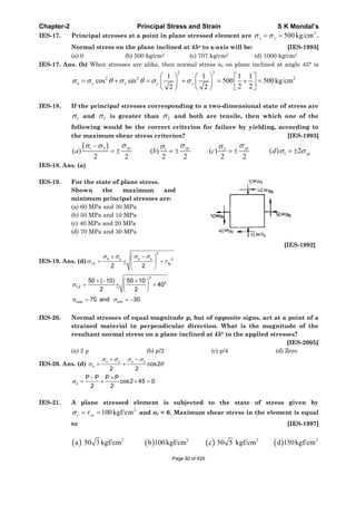 Chapter-2 Principal Stress and Strain S K Mondal’s
IES-17. Principal stresses at a point in plane stressed element are
2
500kg/cmx y .
Normal stress on the plane inclined at 45o to x-axis will be: [IES-1993]
(a) 0 (b) 500 kg/cm2 (c) 707 kg/cm2 (d) 1000 kg/cm2
IES-17. Ans. (b) When stresses are alike, then normal stress n on plane inclined at angle 45° is
2 2
2 2 21 1 1 1
cos sin 500 500kg/cm
2 22 2
n y x y x
IES-18. If the principal stresses corresponding to a two-dimensional state of stress are
1 and 2 is greater than 2 and both are tensile, then which one of the
following would be the correct criterion for failure by yielding, according to
the maximum shear stress criterion? [IES-1993]
1 2 1 2
1( ) ( ) ( ) ( ) 2
2 2 2 2 2 2
yp yp yp
ypa b c d
IES-18. Ans. (a)
IES-19. For the state of plane stress.
Shown the maximum and
minimum principal stresses are:
(a) 60 MPa and 30 MPa
(b) 50 MPa and 10 MPa
(c) 40 MPa and 20 MPa
(d) 70 MPa and 30 MPa
[IES-1992]
IES-19. Ans. (d)
2
x y x y 2
1,2 xy
2 2
2
2
1,2
50 ( 10) 50 10
40
2 2
max min70 and 30
IES-20. Normal stresses of equal magnitude p, but of opposite signs, act at a point of a
strained material in perpendicular direction. What is the magnitude of the
resultant normal stress on a plane inclined at 45° to the applied stresses?
[IES-2005]
(a) 2 p (b) p/2 (c) p/4 (d) Zero
IES-20. Ans. (d)
x y x y
x cos2
2 2
n
P P P P
cos2 45 0
2 2
IES-21. A plane stressed element is subjected to the state of stress given by
2
100kgf/cmx xy and y = 0. Maximum shear stress in the element is equal
to [IES-1997]
2 2 2 2
a 50 3 kgf/cm b 100kgf/cm c 50 5 kgf/cm d 150kgf/cm
Page 92 of 429
 